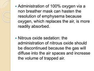  Administration of 100% oxygen via a
non breather mask can hasten the
resolution of emphysema because
oxygen, which replaces the air, is more
readily absorbed.
 Nitrous oxide sedation: the
administration of nitrous oxide should
be discontinued because the gas will
diffuse into the air spaces and increase
the volume of trapped air.
 