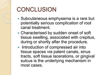 CONCLUSION
 Subcutaneous emphysema is a rare but
potentially serious complication of root
canal treatment.
 Characterised by sudden onset of soft
tissue swelling, associated with crepitus,
during or shortly after the procedure.
 Introduction of compressed air into
tissue spaces via patent canals, sinus
tracts, soft tissue lacerations, or gingival
sulcus is the underlying mechanism in
most cases.
 