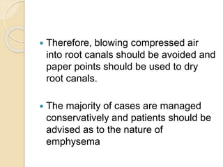  Therefore, blowing compressed air
into root canals should be avoided and
paper points should be used to dry
root canals.
 The majority of cases are managed
conservatively and patients should be
advised as to the nature of
emphysema
 