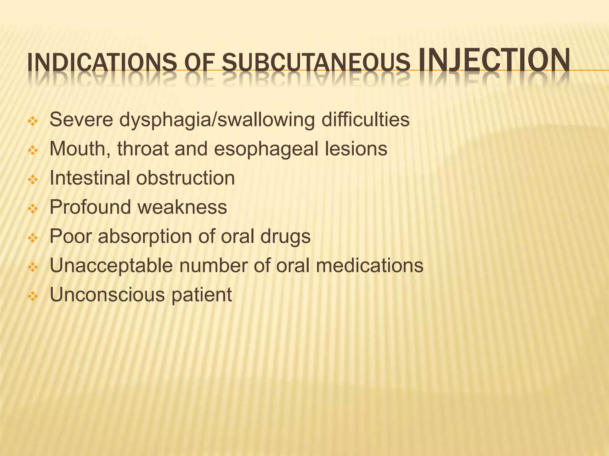 INDICATIONS OF SUBCUTANEOUS INJECTION
 Severe dysphagia/swallowing difficulties
 Mouth, throat and esophageal lesions
 Intestinal obstruction
 Profound weakness
 Poor absorption of oral drugs
 Unacceptable number of oral medications
 Unconscious patient
 