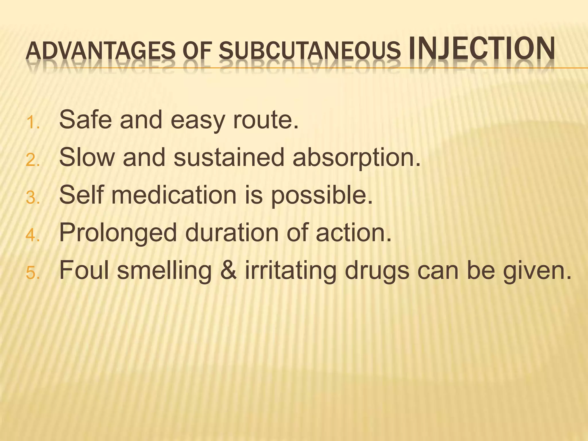ADVANTAGES OF SUBCUTANEOUS INJECTION
1. Safe and easy route.
2. Slow and sustained absorption.
3. Self medication is possible.
4. Prolonged duration of action.
5. Foul smelling & irritating drugs can be given.
 