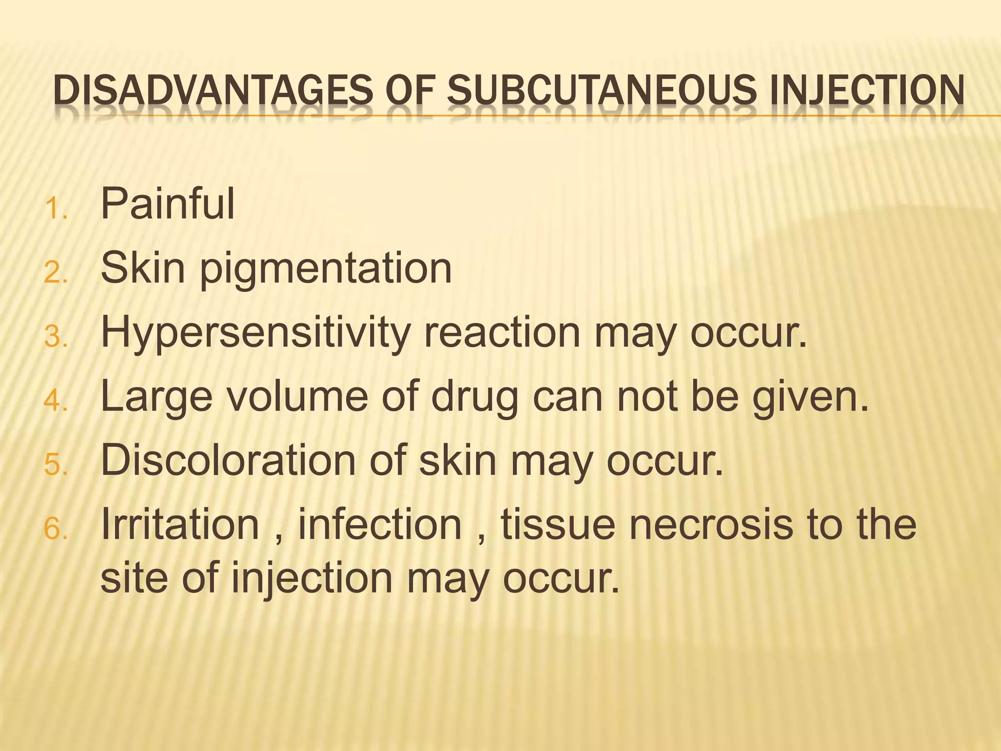 DISADVANTAGES OF SUBCUTANEOUS INJECTION
1. Painful
2. Skin pigmentation
3. Hypersensitivity reaction may occur.
4. Large volume of drug can not be given.
5. Discoloration of skin may occur.
6. Irritation , infection , tissue necrosis to the
site of injection may occur.
 
