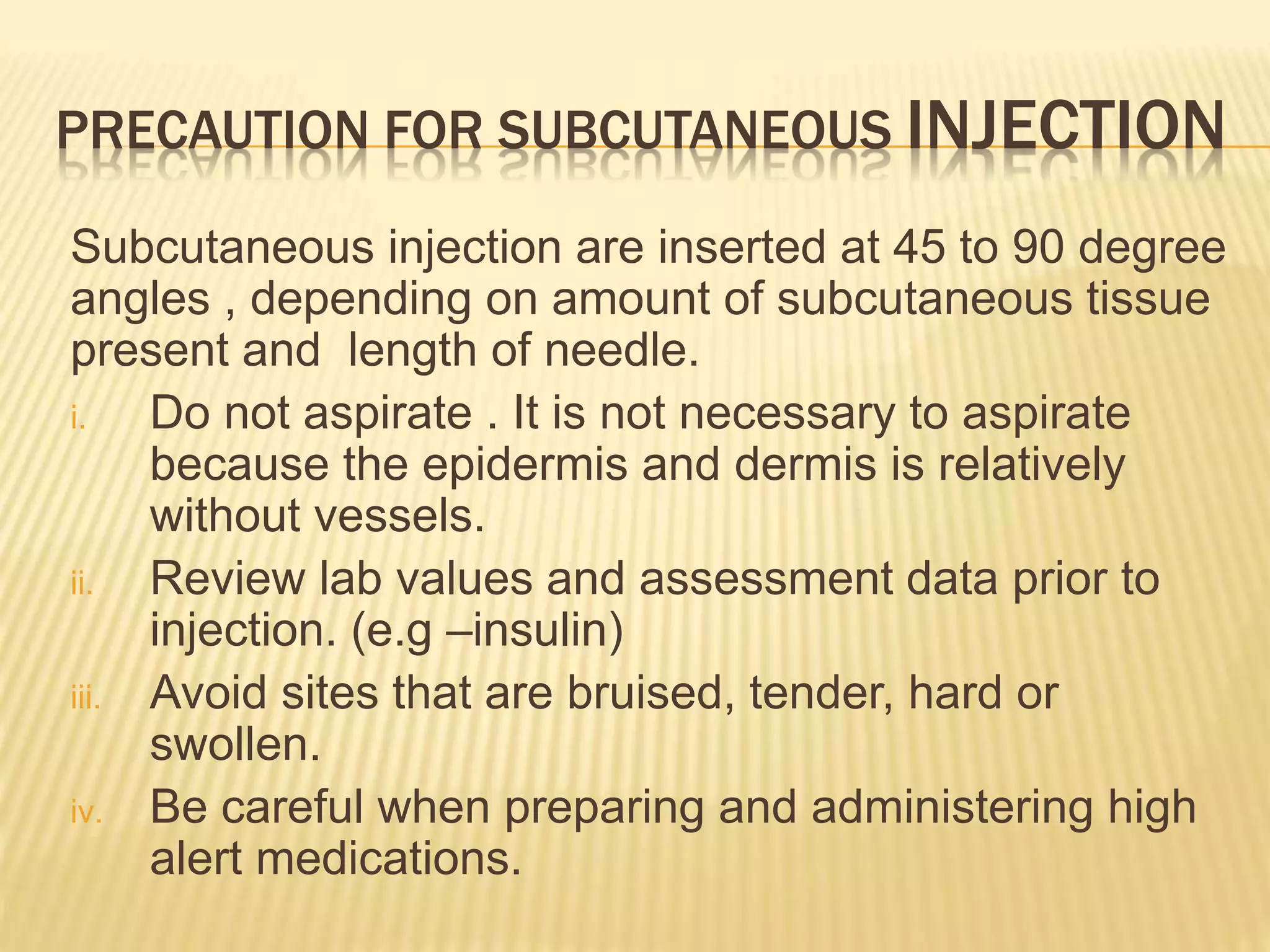 PRECAUTION FOR SUBCUTANEOUS INJECTION
Subcutaneous injection are inserted at 45 to 90 degree
angles , depending on amount of subcutaneous tissue
present and length of needle.
i. Do not aspirate . It is not necessary to aspirate
because the epidermis and dermis is relatively
without vessels.
ii. Review lab values and assessment data prior to
injection. (e.g –insulin)
iii. Avoid sites that are bruised, tender, hard or
swollen.
iv. Be careful when preparing and administering high
alert medications.
 