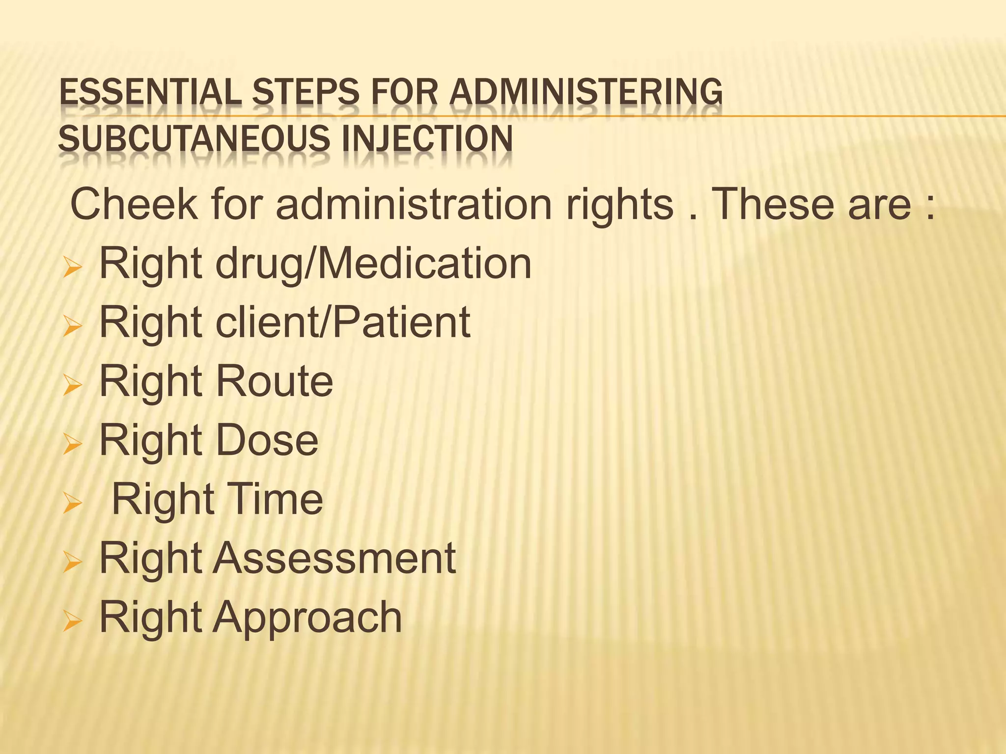 ESSENTIAL STEPS FOR ADMINISTERING
SUBCUTANEOUS INJECTION
Cheek for administration rights . These are :
 Right drug/Medication
 Right client/Patient
 Right Route
 Right Dose
 Right Time
 Right Assessment
 Right Approach
 