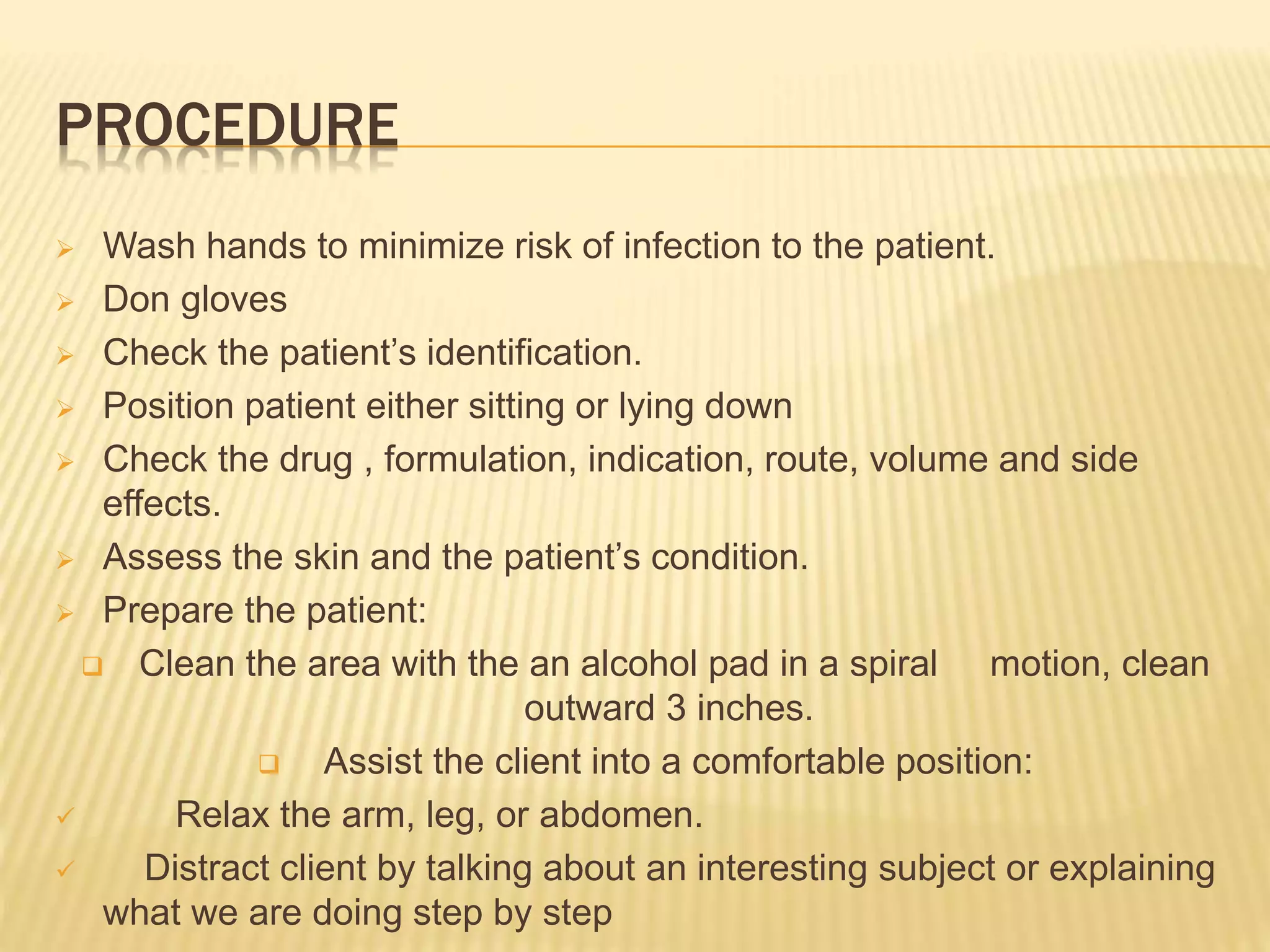 PROCEDURE
 Wash hands to minimize risk of infection to the patient.
 Don gloves
 Check the patient’s identification.
 Position patient either sitting or lying down
 Check the drug , formulation, indication, route, volume and side
effects.
 Assess the skin and the patient’s condition.
 Prepare the patient:
 Clean the area with the an alcohol pad in a spiral motion, clean
outward 3 inches.
 Assist the client into a comfortable position:
 Relax the arm, leg, or abdomen.
 Distract client by talking about an interesting subject or explaining
what we are doing step by step
 