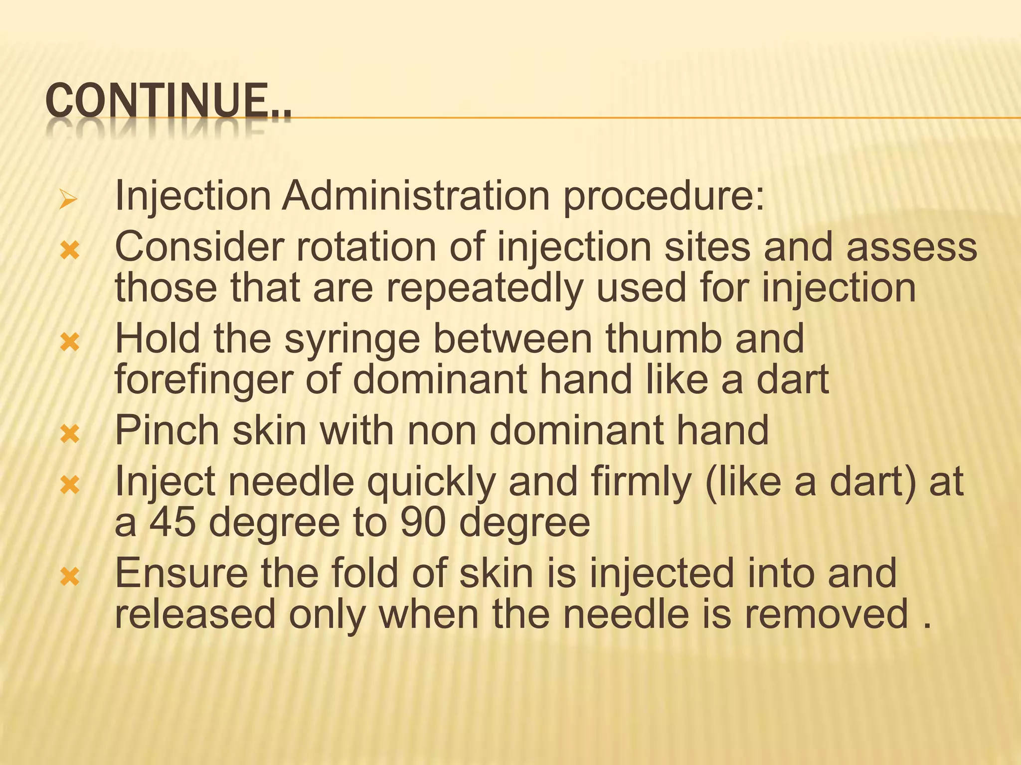 CONTINUE..
 Injection Administration procedure:
 Consider rotation of injection sites and assess
those that are repeatedly used for injection
 Hold the syringe between thumb and
forefinger of dominant hand like a dart
 Pinch skin with non dominant hand
 Inject needle quickly and firmly (like a dart) at
a 45 degree to 90 degree
 Ensure the fold of skin is injected into and
released only when the needle is removed .
 