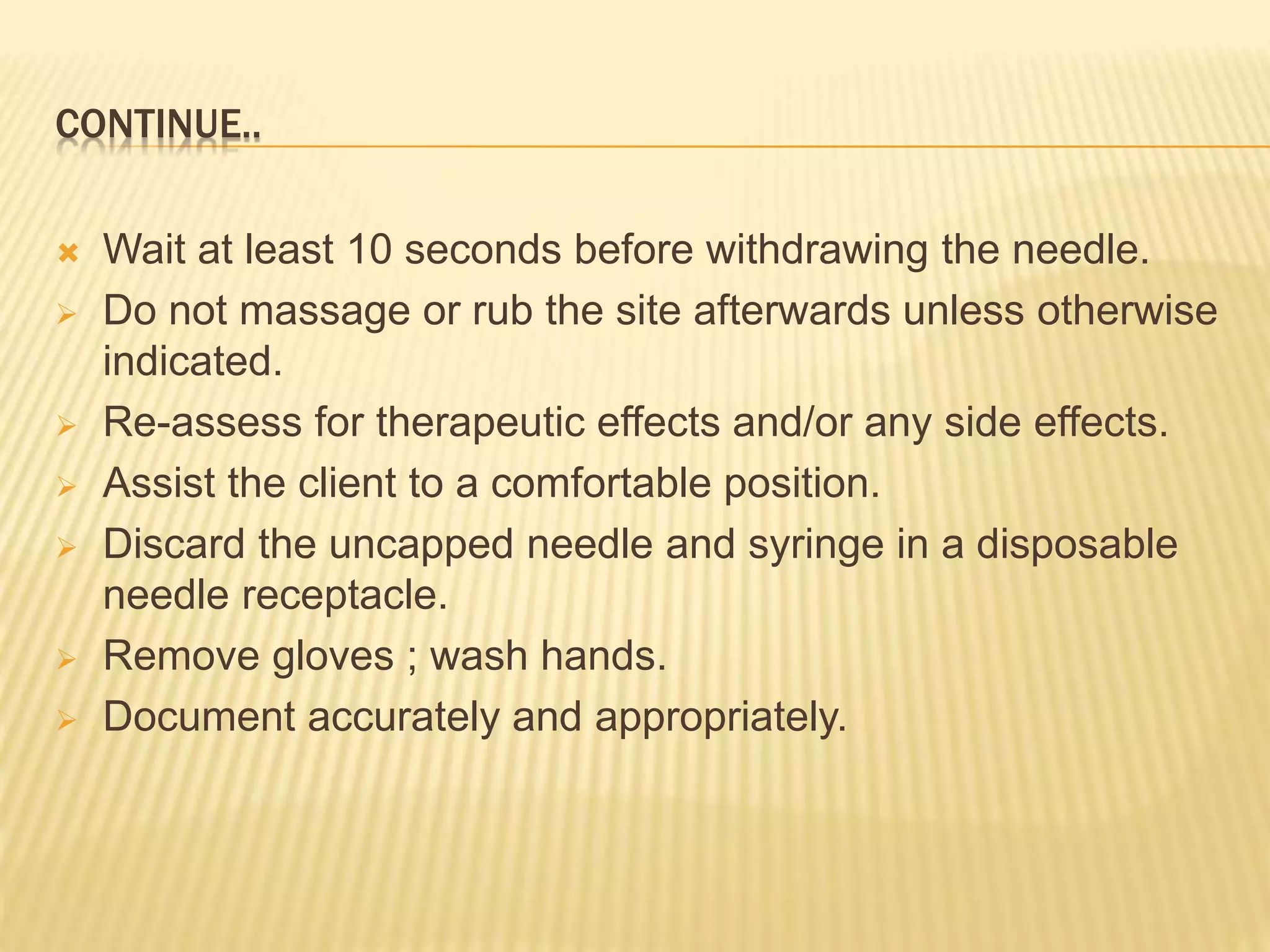 CONTINUE..
 Wait at least 10 seconds before withdrawing the needle.
 Do not massage or rub the site afterwards unless otherwise
indicated.
 Re-assess for therapeutic effects and/or any side effects.
 Assist the client to a comfortable position.
 Discard the uncapped needle and syringe in a disposable
needle receptacle.
 Remove gloves ; wash hands.
 Document accurately and appropriately.
 