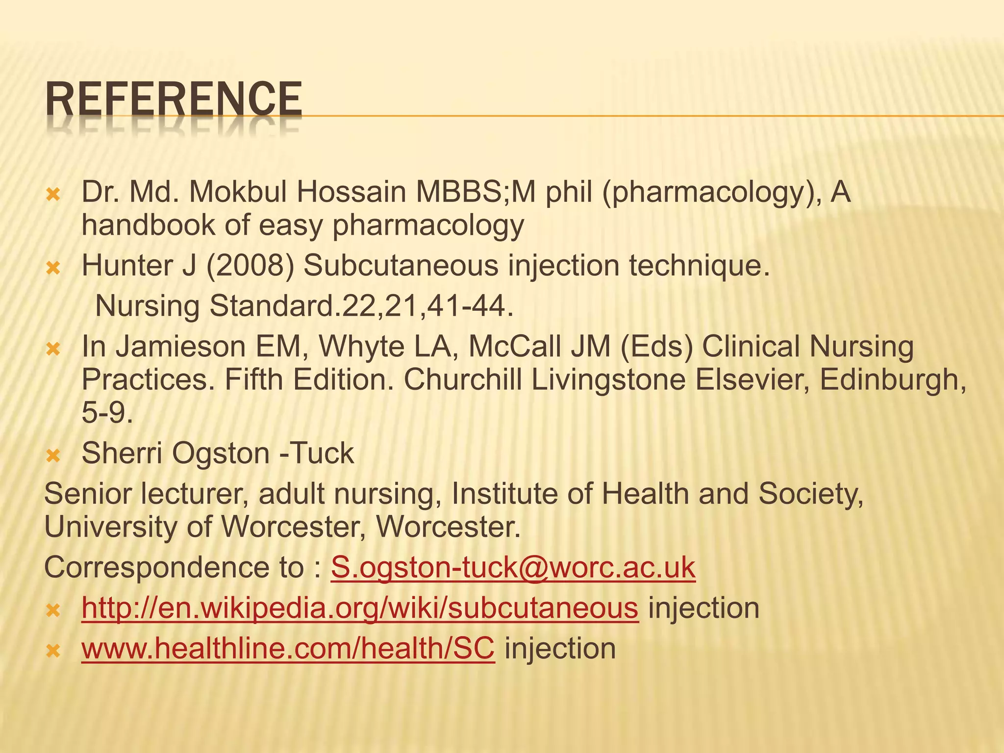REFERENCE
 Dr. Md. Mokbul Hossain MBBS;M phil (pharmacology), A
handbook of easy pharmacology
 Hunter J (2008) Subcutaneous injection technique.
Nursing Standard.22,21,41-44.
 In Jamieson EM, Whyte LA, McCall JM (Eds) Clinical Nursing
Practices. Fifth Edition. Churchill Livingstone Elsevier, Edinburgh,
5-9.
 Sherri Ogston -Tuck
Senior lecturer, adult nursing, Institute of Health and Society,
University of Worcester, Worcester.
Correspondence to : S.ogston-tuck@worc.ac.uk
 http://en.wikipedia.org/wiki/subcutaneous injection
 www.healthline.com/health/SC injection
 
