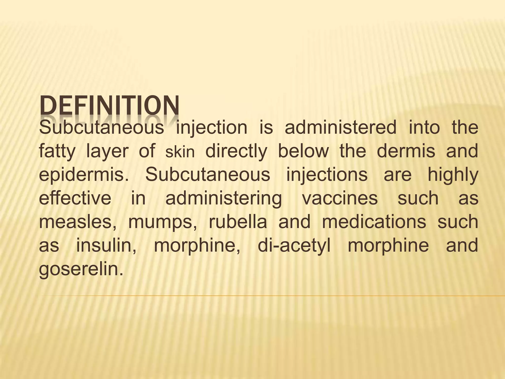 DEFINITION
Subcutaneous injection is administered into the
fatty layer of skin directly below the dermis and
epidermis. Subcutaneous injections are highly
effective in administering vaccines such as
measles, mumps, rubella and medications such
as insulin, morphine, di-acetyl morphine and
goserelin.
 