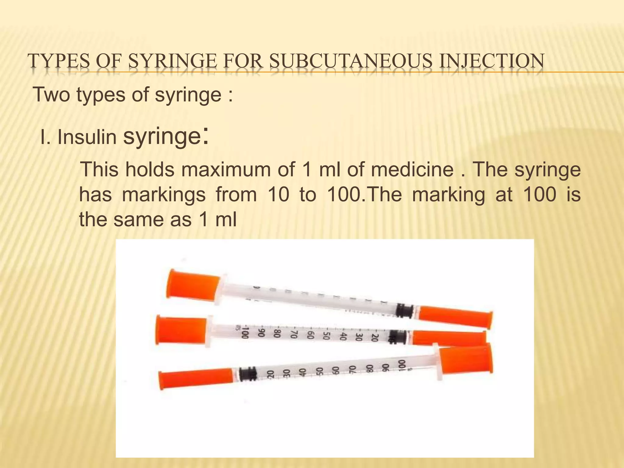 TYPES OF SYRINGE FOR SUBCUTANEOUS INJECTION
Two types of syringe :
I. Insulin syringe:
This holds maximum of 1 ml of medicine . The syringe
has markings from 10 to 100.The marking at 100 is
the same as 1 ml
 