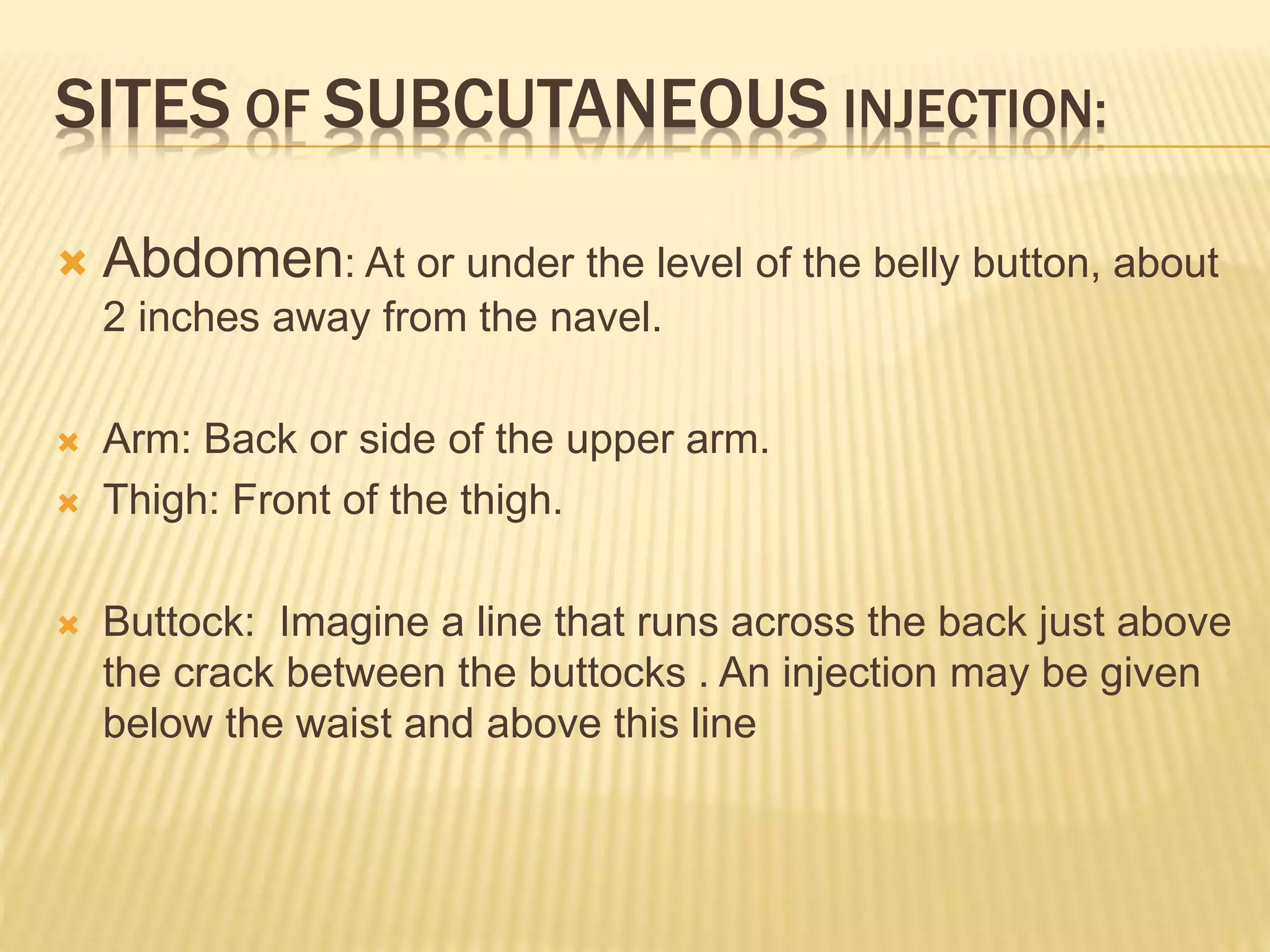 SITES OF SUBCUTANEOUS INJECTION:
 Abdomen: At or under the level of the belly button, about
2 inches away from the navel.
 Arm: Back or side of the upper arm.
 Thigh: Front of the thigh.
 Buttock: Imagine a line that runs across the back just above
the crack between the buttocks . An injection may be given
below the waist and above this line
 