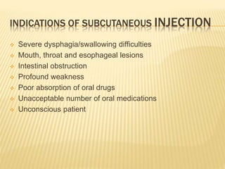 INDICATIONS OF SUBCUTANEOUS INJECTION
 Severe dysphagia/swallowing difficulties
 Mouth, throat and esophageal lesions
 Intestinal obstruction
 Profound weakness
 Poor absorption of oral drugs
 Unacceptable number of oral medications
 Unconscious patient
 