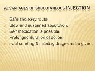 ADVANTAGES OF SUBCUTANEOUS INJECTION
1. Safe and easy route.
2. Slow and sustained absorption.
3. Self medication is possible.
4. Prolonged duration of action.
5. Foul smelling & irritating drugs can be given.
 