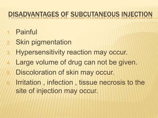 DISADVANTAGES OF SUBCUTANEOUS INJECTION
1. Painful
2. Skin pigmentation
3. Hypersensitivity reaction may occur.
4. Large volume of drug can not be given.
5. Discoloration of skin may occur.
6. Irritation , infection , tissue necrosis to the
site of injection may occur.
 