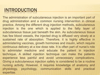 INTRODUCTION
The administration of subcutaneous injection is an important part of
drug administration and a common nursing intervention in clinical
practice. Among the different drug injection methods, subcutaneous
injection is the one which is applied to the fatty layer of
subcutaneous tissue just beneath the skin. As subcutaneous tissue
has few blood vessels, the injected drug is diffused very slowly at a
sustained rate of absorption. Therefore, it is highly effective in
administering vaccines, growth hormones and insulin, which require
continuous delivery at a low dose rate. It is often part of nurse’s role
to administer medicine and educate the patient in injection
technique. A skilled injection technique can make the patients
experience less painful and avoid unnecessary complications.
Giving a subcutaneous injection safely is considered to be a routine
nursing activity. However, it requires knowledge of anatomy and
physiology, psychology, communication skills and practical
expertise.
 