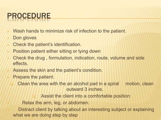 PROCEDURE
 Wash hands to minimize risk of infection to the patient.
 Don gloves
 Check the patient’s identification.
 Position patient either sitting or lying down
 Check the drug , formulation, indication, route, volume and side
effects.
 Assess the skin and the patient’s condition.
 Prepare the patient:
 Clean the area with the an alcohol pad in a spiral motion, clean
outward 3 inches.
 Assist the client into a comfortable position:
 Relax the arm, leg, or abdomen.
 Distract client by talking about an interesting subject or explaining
what we are doing step by step
 