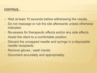 CONTINUE..
 Wait at least 10 seconds before withdrawing the needle.
 Do not massage or rub the site afterwards unless otherwise
indicated.
 Re-assess for therapeutic effects and/or any side effects.
 Assist the client to a comfortable position.
 Discard the uncapped needle and syringe in a disposable
needle receptacle.
 Remove gloves ; wash hands.
 Document accurately and appropriately.
 