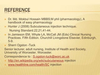 REFERENCE
 Dr. Md. Mokbul Hossain MBBS;M phil (pharmacology), A
handbook of easy pharmacology
 Hunter J (2008) Subcutaneous injection technique.
Nursing Standard.22,21,41-44.
 In Jamieson EM, Whyte LA, McCall JM (Eds) Clinical Nursing
Practices. Fifth Edition. Churchill Livingstone Elsevier, Edinburgh,
5-9.
 Sherri Ogston -Tuck
Senior lecturer, adult nursing, Institute of Health and Society,
University of Worcester, Worcester.
Correspondence to : S.ogston-tuck@worc.ac.uk
 http://en.wikipedia.org/wiki/subcutaneous injection
 www.healthline.com/health/SC injection
 