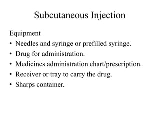 Subcutaneous Injection
Equipment
• Needles and syringe or prefilled syringe.
• Drug for administration.
• Medicines administration chart/prescription.
• Receiver or tray to carry the drug.
• Sharps container.
 