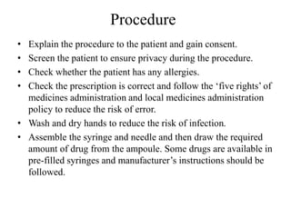 Procedure
• Explain the procedure to the patient and gain consent.
• Screen the patient to ensure privacy during the procedure.
• Check whether the patient has any allergies.
• Check the prescription is correct and follow the ‘five rights’ of
medicines administration and local medicines administration
policy to reduce the risk of error.
• Wash and dry hands to reduce the risk of infection.
• Assemble the syringe and needle and then draw the required
amount of drug from the ampoule. Some drugs are available in
pre-filled syringes and manufacturer’s instructions should be
followed.
 