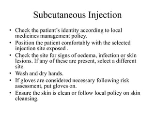 Subcutaneous Injection
• Check the patient’s identity according to local
medicines management policy.
• Position the patient comfortably with the selected
injection site exposed .
• Check the site for signs of oedema, infection or skin
lesions. If any of these are present, select a different
site.
• Wash and dry hands.
• If gloves are considered necessary following risk
assessment, put gloves on.
• Ensure the skin is clean or follow local policy on skin
cleansing.
 