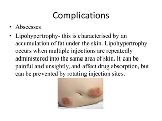 Complications
• Abscesses
• Lipohypertrophy- this is characterised by an
accumulation of fat under the skin. Lipohypertrophy
occurs when multiple injections are repeatedly
administered into the same area of skin. It can be
painful and unsightly, and affect drug absorption, but
can be prevented by rotating injection sites.
 