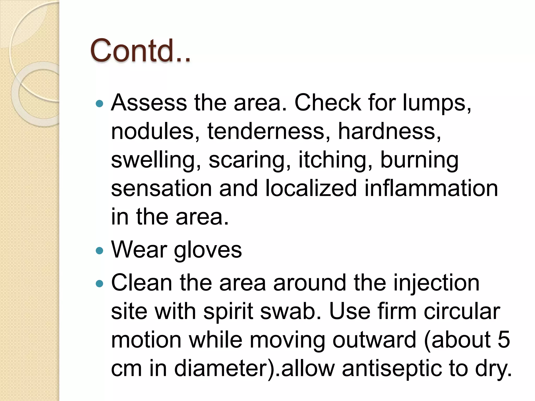 Contd..
 Assess the area. Check for lumps,
nodules, tenderness, hardness,
swelling, scaring, itching, burning
sensation and localized inflammation
in the area.
 Wear gloves
 Clean the area around the injection
site with spirit swab. Use firm circular
motion while moving outward (about 5
cm in diameter).allow antiseptic to dry.
 