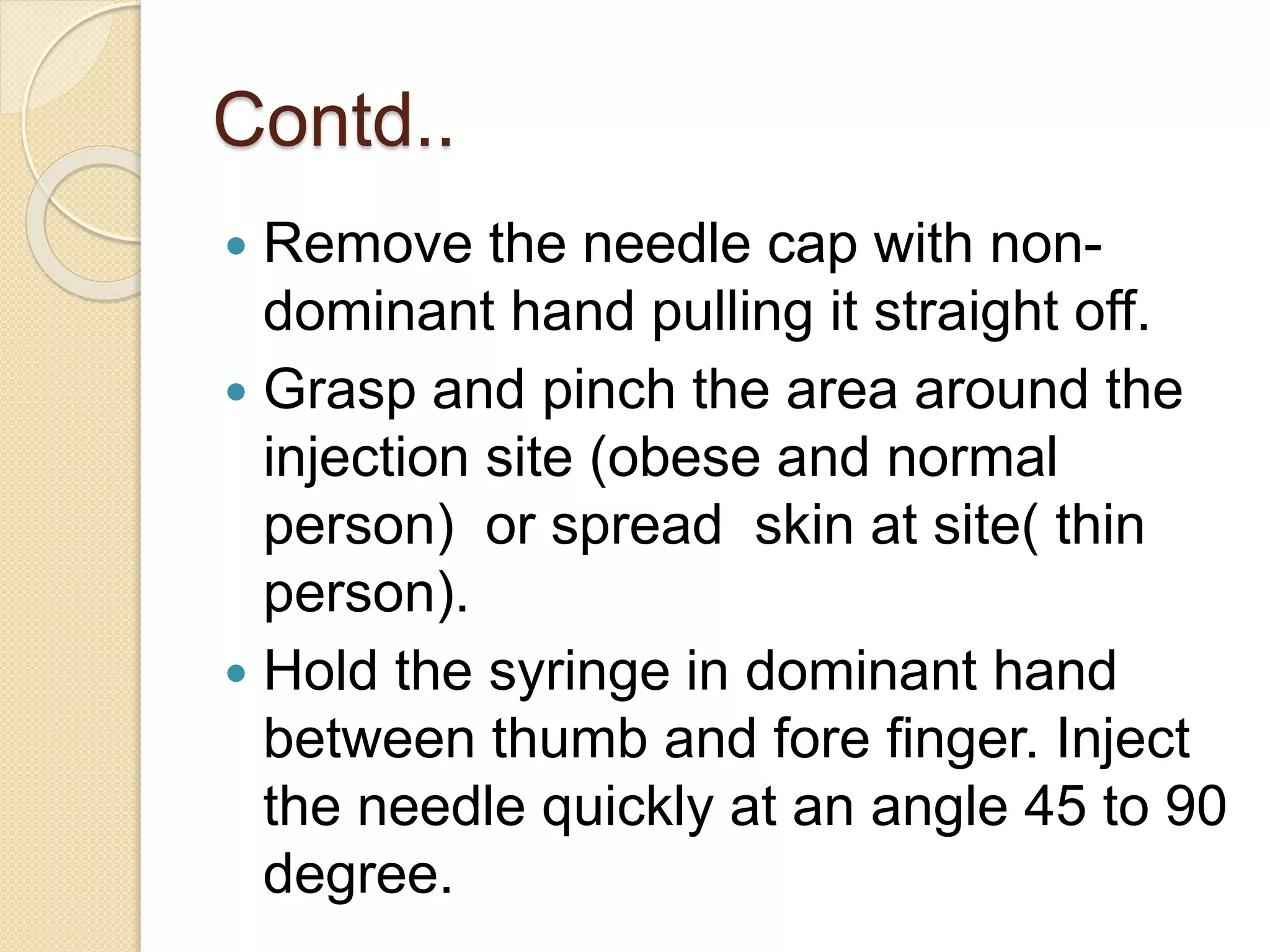 Contd..
 Remove the needle cap with non-
dominant hand pulling it straight off.
 Grasp and pinch the area around the
injection site (obese and normal
person) or spread skin at site( thin
person).
 Hold the syringe in dominant hand
between thumb and fore finger. Inject
the needle quickly at an angle 45 to 90
degree.
 