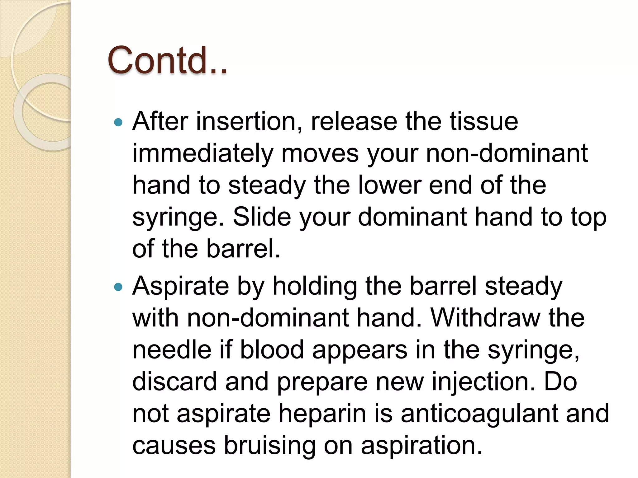 Contd..
 After insertion, release the tissue
immediately moves your non-dominant
hand to steady the lower end of the
syringe. Slide your dominant hand to top
of the barrel.
 Aspirate by holding the barrel steady
with non-dominant hand. Withdraw the
needle if blood appears in the syringe,
discard and prepare new injection. Do
not aspirate heparin is anticoagulant and
causes bruising on aspiration.
 