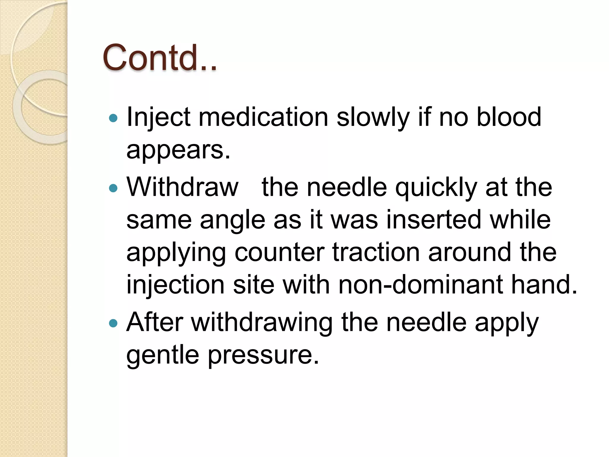 Contd..
 Inject medication slowly if no blood
appears.
 Withdraw the needle quickly at the
same angle as it was inserted while
applying counter traction around the
injection site with non-dominant hand.
 After withdrawing the needle apply
gentle pressure.
 