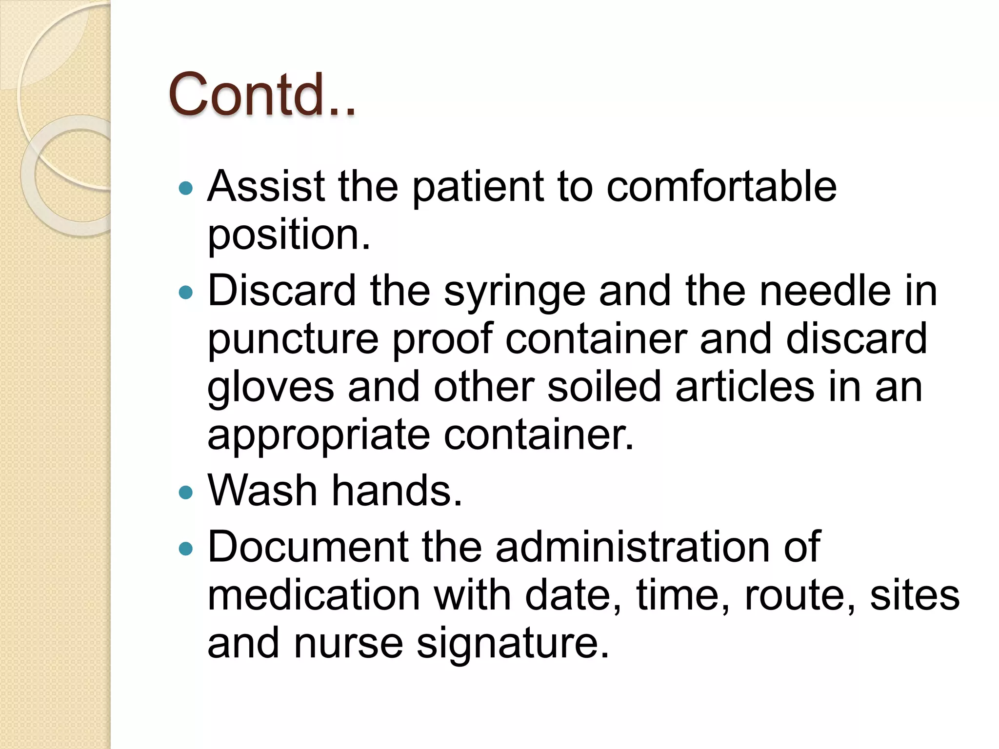 Contd..
 Assist the patient to comfortable
position.
 Discard the syringe and the needle in
puncture proof container and discard
gloves and other soiled articles in an
appropriate container.
 Wash hands.
 Document the administration of
medication with date, time, route, sites
and nurse signature.
 