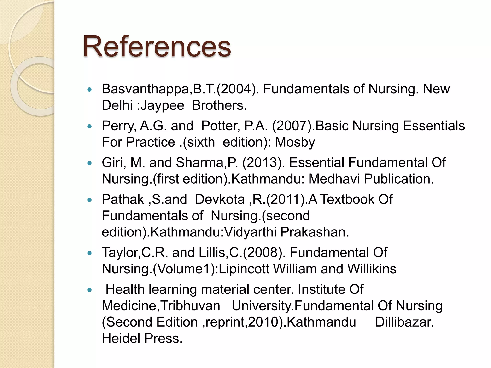 References
 Basvanthappa,B.T.(2004). Fundamentals of Nursing. New
Delhi :Jaypee Brothers.
 Perry, A.G. and Potter, P.A. (2007).Basic Nursing Essentials
For Practice .(sixth edition): Mosby
 Giri, M. and Sharma,P. (2013). Essential Fundamental Of
Nursing.(first edition).Kathmandu: Medhavi Publication.
 Pathak ,S.and Devkota ,R.(2011).A Textbook Of
Fundamentals of Nursing.(second
edition).Kathmandu:Vidyarthi Prakashan.
 Taylor,C.R. and Lillis,C.(2008). Fundamental Of
Nursing.(Volume1):Lipincott William and Willikins
 Health learning material center. Institute Of
Medicine,Tribhuvan University.Fundamental Of Nursing
(Second Edition ,reprint,2010).Kathmandu Dillibazar.
Heidel Press.
 
