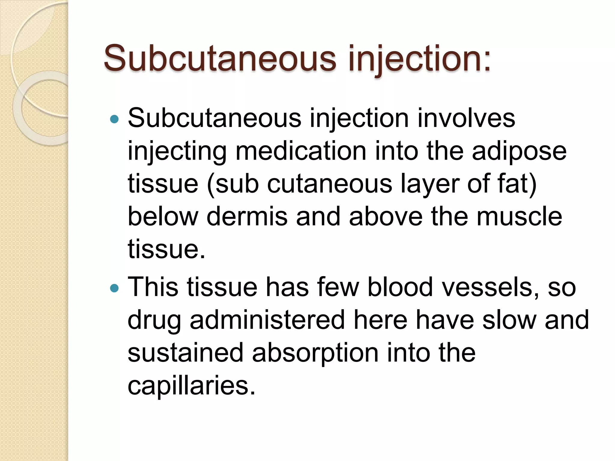 Subcutaneous injection:
 Subcutaneous injection involves
injecting medication into the adipose
tissue (sub cutaneous layer of fat)
below dermis and above the muscle
tissue.
 This tissue has few blood vessels, so
drug administered here have slow and
sustained absorption into the
capillaries.
 