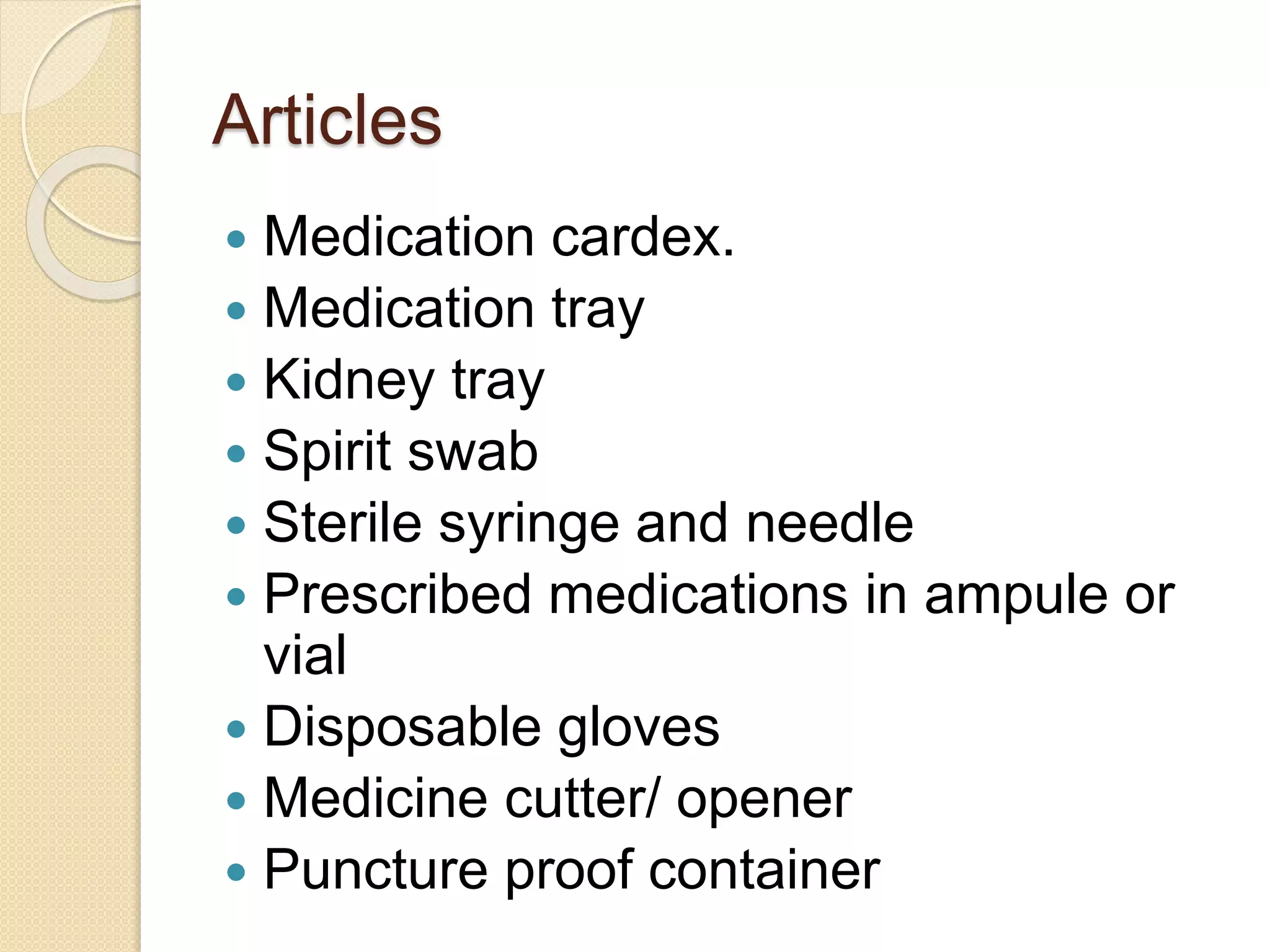Articles
 Medication cardex.
 Medication tray
 Kidney tray
 Spirit swab
 Sterile syringe and needle
 Prescribed medications in ampule or
vial
 Disposable gloves
 Medicine cutter/ opener
 Puncture proof container
 