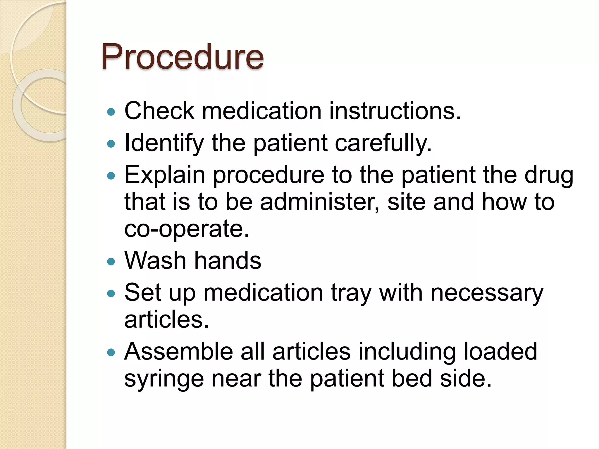 Procedure
 Check medication instructions.
 Identify the patient carefully.
 Explain procedure to the patient the drug
that is to be administer, site and how to
co-operate.
 Wash hands
 Set up medication tray with necessary
articles.
 Assemble all articles including loaded
syringe near the patient bed side.
 