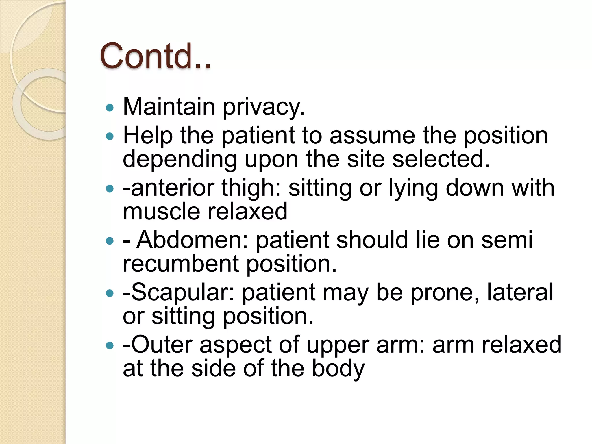 Contd..
 Maintain privacy.
 Help the patient to assume the position
depending upon the site selected.
 -anterior thigh: sitting or lying down with
muscle relaxed
 - Abdomen: patient should lie on semi
recumbent position.
 -Scapular: patient may be prone, lateral
or sitting position.
 -Outer aspect of upper arm: arm relaxed
at the side of the body
 