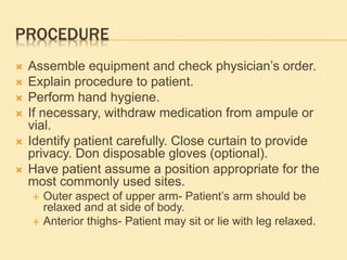 PROCEDURE
 Assemble equipment and check physician’s order.
 Explain procedure to patient.
 Perform hand hygiene.
 If necessary, withdraw medication from ampule or
vial.
 Identify patient carefully. Close curtain to provide
privacy. Don disposable gloves (optional).
 Have patient assume a position appropriate for the
most commonly used sites.
 Outer aspect of upper arm- Patient’s arm should be
relaxed and at side of body.
 Anterior thighs- Patient may sit or lie with leg relaxed.
 