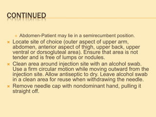 CONTINUED
 Abdomen-Patient may lie in a semirecumbent position.
 Locate site of choice (outer aspect of upper arm,
abdomen, anterior aspect of thigh, upper back, upper
ventral or dorsogluteal area). Ensure that area is not
tender and is free of lumps or nodules.
 Clean area around injection site with an alcohol swab.
Use a firm circular motion while moving outward from the
injection site. Allow antiseptic to dry. Leave alcohol swab
in a clean area for reuse when withdrawing the needle.
 Remove needle cap with nondominant hand, pulling it
straight off.
 
