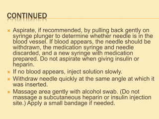 CONTINUED
 Aspirate, if recommended, by pulling back gently on
syringe plunger to determine whether needle is in the
blood vessel. If blood appears, the needle should be
withdrawn, the medication syringe and needle
discarded, and a new syringe with medication
prepared. Do not aspirate when giving insulin or
heparin.
 If no blood appears, inject solution slowly.
 Withdraw needle quickly at the same angle at which it
was inserted.
 Massage area gently with alcohol swab. (Do not
massage a subcutaneous heparin or insulin injection
site.) Apply a small bandage if needed.
 