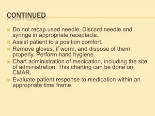 CONTINUED
 Do not recap used needle. Discard needle and
syringe in appropriate receptacle.
 Assist patient to a position comfort.
 Remove gloves, if worm, and dispose of them
properly. Perform hand hygiene.
 Chart administration of medication, including the site
of administration. This charting can be done on
CMAR.
 Evaluate patient response to medication within an
appropriate time frame.
 