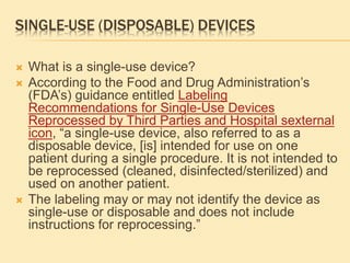 SINGLE-USE (DISPOSABLE) DEVICES
 What is a single-use device?
 According to the Food and Drug Administration’s
(FDA’s) guidance entitled Labeling
Recommendations for Single-Use Devices
Reprocessed by Third Parties and Hospital sexternal
icon, “a single-use device, also referred to as a
disposable device, [is] intended for use on one
patient during a single procedure. It is not intended to
be reprocessed (cleaned, disinfected/sterilized) and
used on another patient.
 The labeling may or may not identify the device as
single-use or disposable and does not include
instructions for reprocessing.”
 
