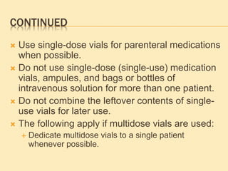 CONTINUED
 Use single-dose vials for parenteral medications
when possible.
 Do not use single-dose (single-use) medication
vials, ampules, and bags or bottles of
intravenous solution for more than one patient.
 Do not combine the leftover contents of single-
use vials for later use.
 The following apply if multidose vials are used:
 Dedicate multidose vials to a single patient
whenever possible.
 