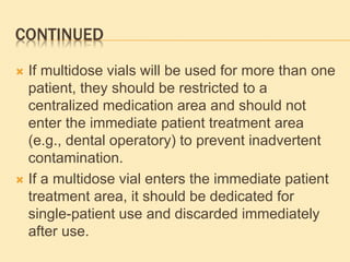 CONTINUED
 If multidose vials will be used for more than one
patient, they should be restricted to a
centralized medication area and should not
enter the immediate patient treatment area
(e.g., dental operatory) to prevent inadvertent
contamination.
 If a multidose vial enters the immediate patient
treatment area, it should be dedicated for
single-patient use and discarded immediately
after use.
 