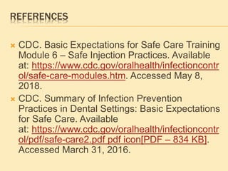 REFERENCES
 CDC. Basic Expectations for Safe Care Training
Module 6 – Safe Injection Practices. Available
at: https://www.cdc.gov/oralhealth/infectioncontr
ol/safe-care-modules.htm. Accessed May 8,
2018.
 CDC. Summary of Infection Prevention
Practices in Dental Settings: Basic Expectations
for Safe Care. Available
at: https://www.cdc.gov/oralhealth/infectioncontr
ol/pdf/safe-care2.pdf pdf icon[PDF – 834 KB].
Accessed March 31, 2016.
 