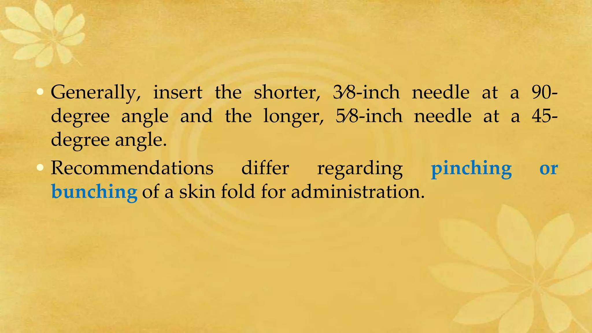 • Generally, insert the shorter, 3⁄8-inch needle at a 90-
degree angle and the longer, 5⁄8-inch needle at a 45-
degree angle.
• Recommendations differ regarding pinching or
bunching of a skin fold for administration.
 