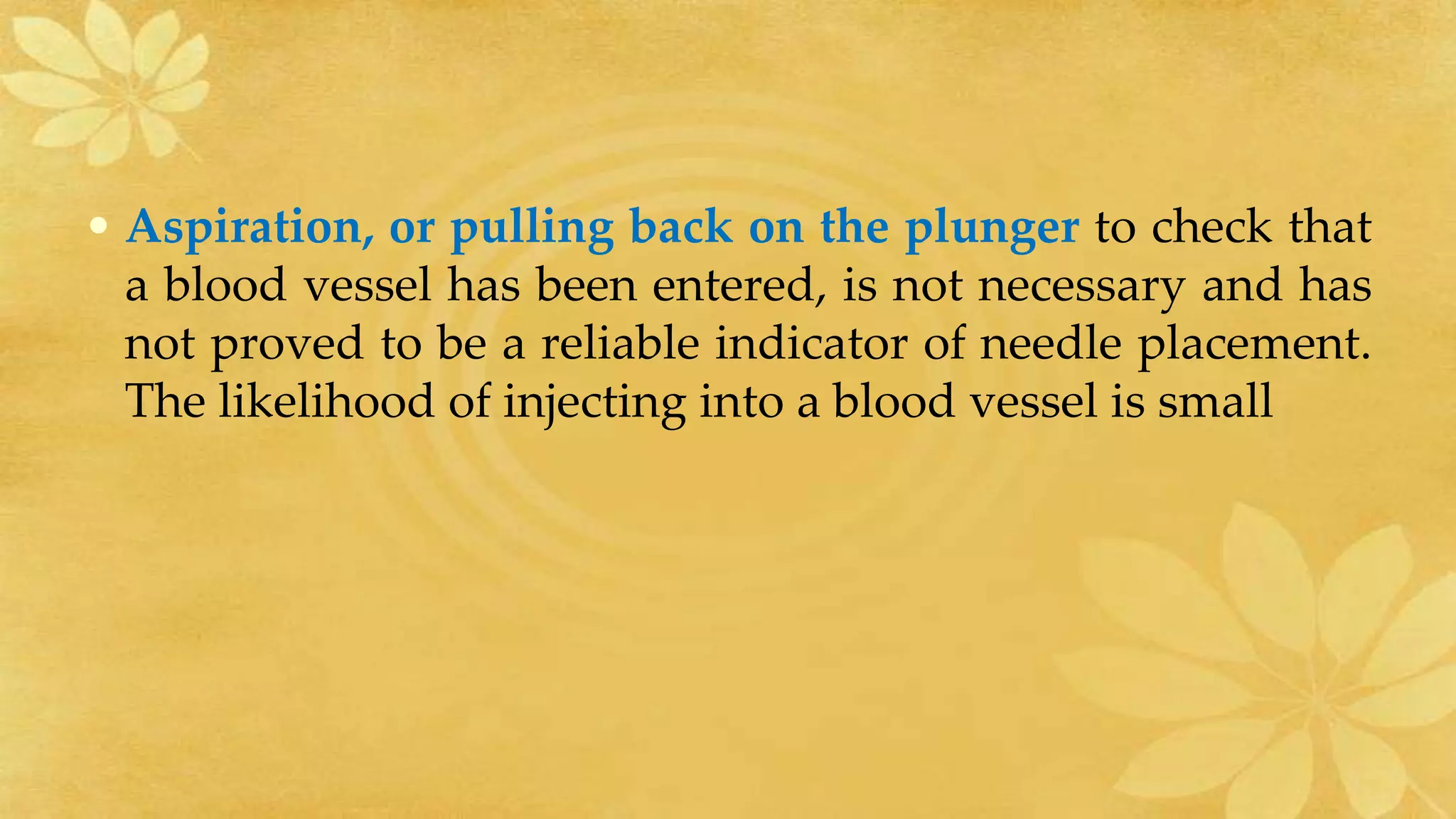 • Aspiration, or pulling back on the plunger to check that
a blood vessel has been entered, is not necessary and has
not proved to be a reliable indicator of needle placement.
The likelihood of injecting into a blood vessel is small
 