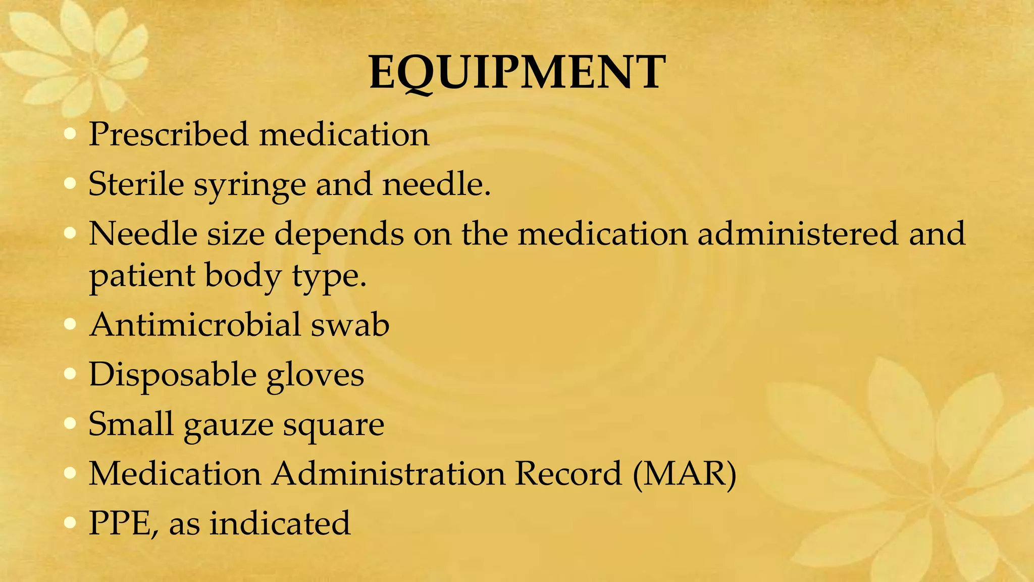 EQUIPMENT
• Prescribed medication
• Sterile syringe and needle.
• Needle size depends on the medication administered and
patient body type.
• Antimicrobial swab
• Disposable gloves
• Small gauze square
• Medication Administration Record (MAR)
• PPE, as indicated
 