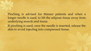 • Pinching is advised for thinner patients and when a
longer needle is used, to lift the adipose tissue away from
underlying muscle and tissue.
• If pinching is used, once the needle is inserted, release the
skin to avoid injecting into compressed tissue.
 