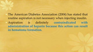 • The American Diabetes Association (2004) has stated that
routine aspiration is not necessary when injecting insulin.
• Aspiration is definitely contraindicated with
administration of heparin because this action can result
in hematoma formation.
 