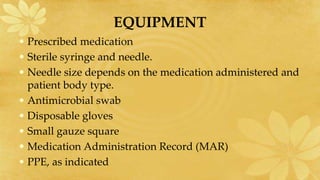 EQUIPMENT
• Prescribed medication
• Sterile syringe and needle.
• Needle size depends on the medication administered and
patient body type.
• Antimicrobial swab
• Disposable gloves
• Small gauze square
• Medication Administration Record (MAR)
• PPE, as indicated
 